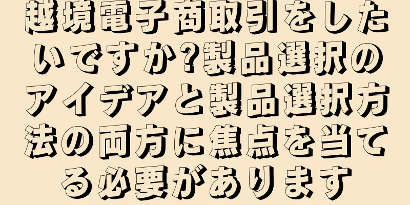 越境電子商取引をしたいですか?製品選択のアイデアと製品選択方法の両方に焦点を当てる必要があります