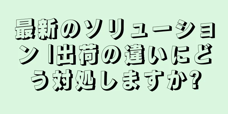 最新のソリューション |出荷の違いにどう対処しますか?